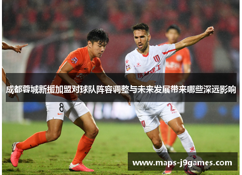 成都蓉城新援加盟对球队阵容调整与未来发展带来哪些深远影响 成都蓉城新援加盟对球队阵容调整与未来发展带来哪些深远影响