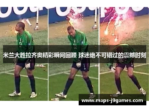 米兰大胜拉齐奥精彩瞬间回顾 球迷绝不可错过的震撼时刻
