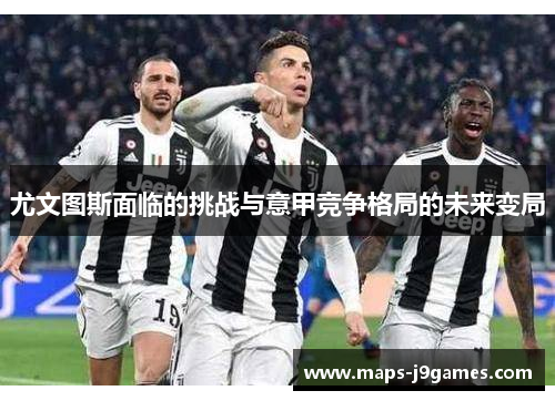 尤文图斯面临的挑战与意甲竞争格局的未来变局 尤文图斯面临的挑战与意甲竞争格局的未来变局