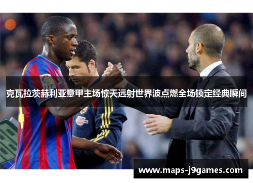 克瓦拉茨赫利亚意甲主场惊天远射世界波点燃全场锁定经典瞬间 克瓦拉茨赫利亚意甲主场惊天远射世界波点燃全场锁定经典瞬间