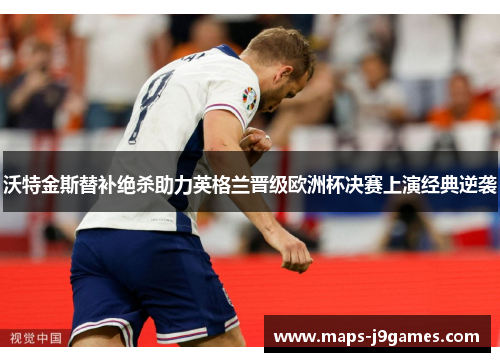 沃特金斯替补绝杀助力英格兰晋级欧洲杯决赛上演经典逆袭 沃特金斯替补绝杀助力英格兰晋级欧洲杯决赛上演经典逆袭