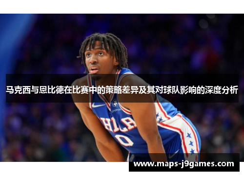 马克西与恩比德在比赛中的策略差异及其对球队影响的深度分析 马克西与恩比德在比赛中的策略差异及其对球队影响的深度分析